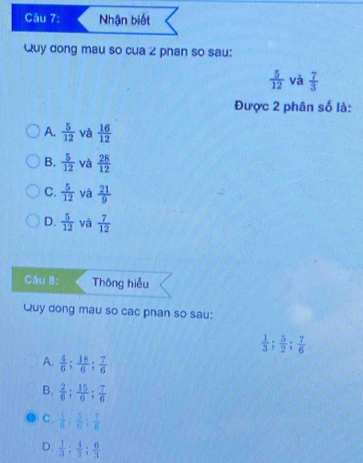 Nhận biết
Quy dong mau so cua 2 phan so sau:
 5/12  và  7/3 
Được 2 phân số là:
A.  5/12  và  16/12 
B.  5/12  và  28/12 
C.  5/12  và  21/9 
D.  5/12  và  7/12 
Câu 8: Thông hiểu
Quy dong mau so cac phan so sau:
 1/3 ;  5/2 ;  7/6 
A.  4/6 ;  18/6 ;  7/6 
B.  2/6 ;  15/6 ;  7/6 
C .  1/6 ;  5/6 ;  7/6 
D.  1/3 ;  4/3 ;  6/3 