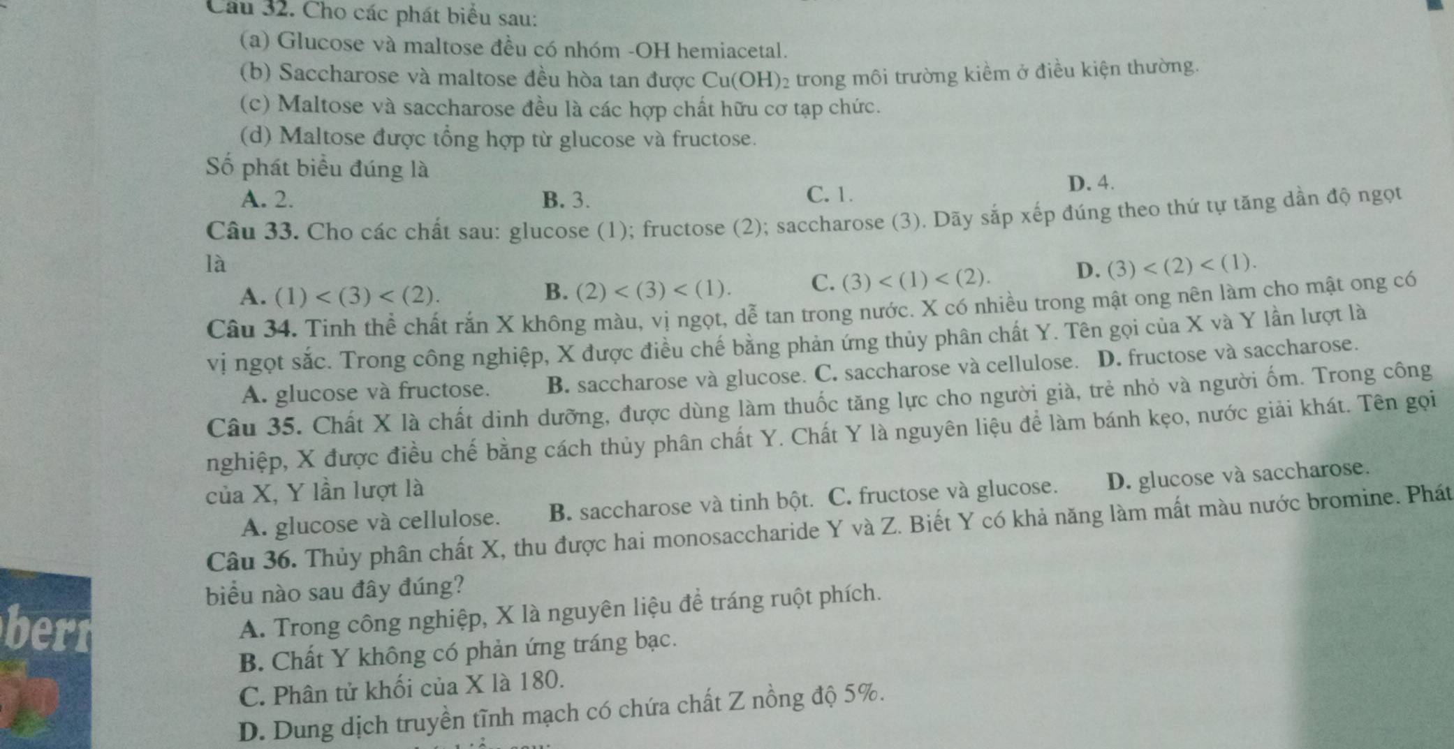 Cho các phát biểu sau:
(a) Glucose và maltose đều có nhóm -OH hemiacetal.
(b) Saccharose và maltose đều hòa tan được Cu(OH) 2 trong môi trường kiềm ở điều kiện thường.
(c) Maltose và saccharose đều là các hợp chất hữu cơ tạp chức.
(d) Maltose được tổng hợp từ glucose và fructose.
Số phát biểu đúng là
A. 2. B. 3. C. 1. D. 4.
Câu 33. Cho các chất sau: glucose (1); fructose (2); saccharose (3). Dãy sắp xếp đúng theo thứ tự tăng dần độ ngọt
là
D. (3)
A. (1)
B. (2)
C. (3)
Câu 34. Tinh thể chất rắn X không màu, vị ngọt, dễ tan trong nước. X có nhiều trong mật ong nên làm cho mật ong có
vị ngọt sắc. Trong công nghiệp, X được điều chế bằng phản ứng thủy phân chất Y. Tên gọi của X và Y lần lượt là
A. glucose và fructose. B. saccharose và glucose. C. saccharose và cellulose. D. fructose và saccharose.
Câu 35. Chất X là chất dinh dưỡng, được dùng làm thuốc tăng lực cho người già, trẻ nhỏ và người ốm. Trong công
nghiệp, X được điều chế bằng cách thủy phân chất Y. Chất Y là nguyên liệu để làm bánh kẹo, nước giải khát. Tên gọi
của X, Y lần lượt là
A. glucose và cellulose. B. saccharose và tinh bột. C. fructose và glucose. D. glucose và saccharose.
Câu 36. Thủy phân chất X, thu được hai monosaccharide Y và Z. Biết Y có khả năng làm mất màu nước bromine. Phát
biểu nào sau đây đúng?
berr
A. Trong công nghiệp, X là nguyên liệu để tráng ruột phích.
B. Chất Y không có phản ứng tráng bạc.
C. Phân tử khối của X là 180.
D. Dung dịch truyền tĩnh mạch có chứa chất Z nồng độ 5%.