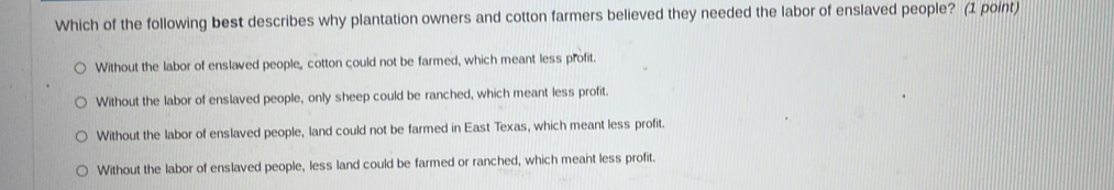 Which of the following best describes why plantation owners and cotton farmers believed they needed the labor of enslaved people? (1 point)
Without the labor of enslaved people, cotton could not be farmed, which meant less profit.
Without the labor of enslaved people, only sheep could be ranched, which meant less profit
Without the labor of enslaved people, land could not be farmed in East Texas, which meant less profit.
Without the labor of enslaved people, less land could be farmed or ranched, which meant less profit.