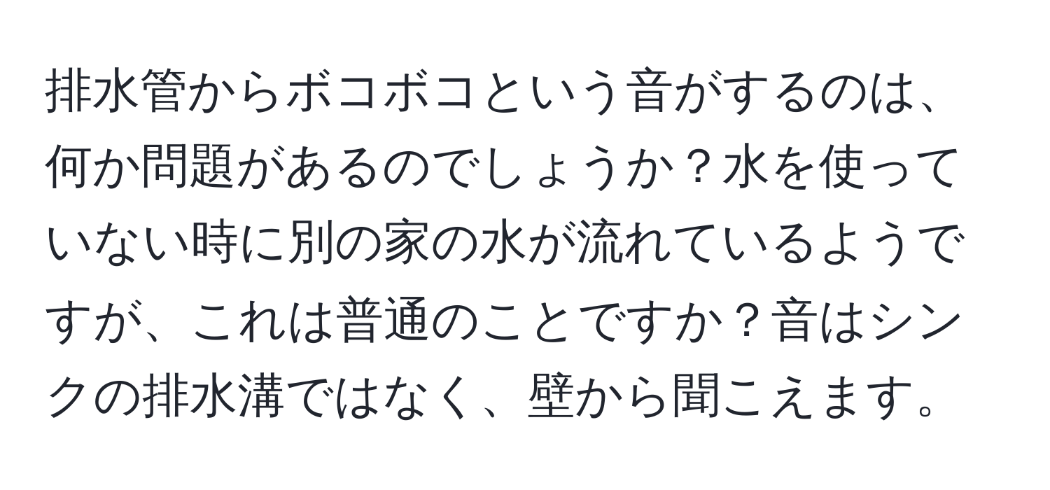 排水管からボコボコという音がするのは、何か問題があるのでしょうか？水を使っていない時に別の家の水が流れているようですが、これは普通のことですか？音はシンクの排水溝ではなく、壁から聞こえます。