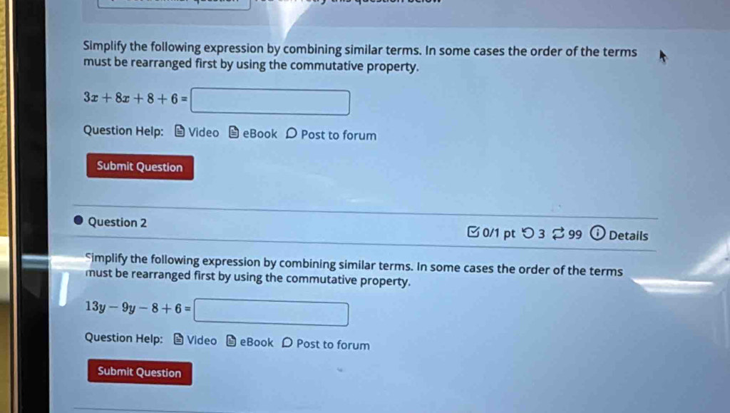 Simplify the following expression by combining similar terms. In some cases the order of the terms 
must be rearranged first by using the commutative property.
3x+8x+8+6= □ 
Question Help: Video eBook D Post to forum 
Submit Question 
Question 2 
0/1 ptつ 3 ⇄ 99 odot Details 
Simplify the following expression by combining similar terms. In some cases the order of the terms 
must be rearranged first by using the commutative property.
13y-9y-8+6=□
Question Help: - Video eBook Post to forum 
Submit Question