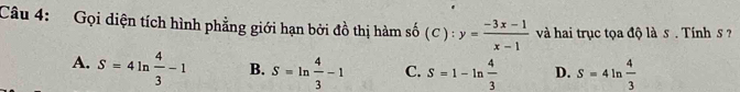 Gọi diện tích hình phẳng giới hạn bởi đồ thị hàm số (C):y= (-3x-1)/x-1  và hai trục tọa độ là s . Tính s ?
A. S=4ln  4/3 -1 B. S=ln  4/3 -1 C. S=1-ln  4/3  D. S=4 1n  4/3 