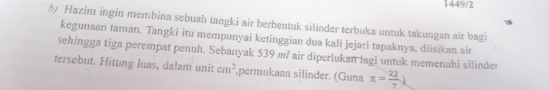 1449/2 
6) Hazim ingin membina sebuah tangki air berbentuk silinder terbuka untuk takungan air bagi 
kegunaan taman. Tangki itu mempunyai ketinggian dua kali jejari tapaknya, diisikan air 
sehingga tiga perempat penuh. Sebanyak 539 ml air diperlukan lagi untuk memenuhi silinder 
tersebut. Hitung luas, dalam unit cm^2 ,permukaan silinder. (Guna π = 22/7 )