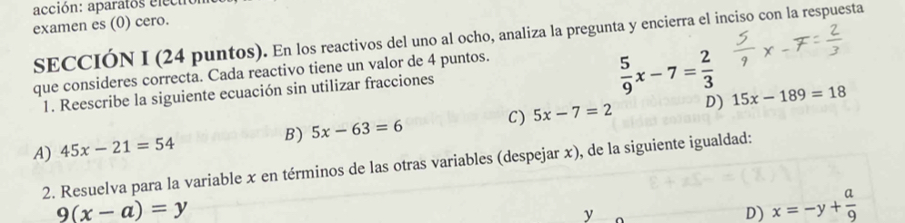 acción: aparatos electrón
examen es (0) cero.
SECCIÓN I (24 puntos). En los reactivos del uno al ocho, analiza la pregunta y encierra el inciso con la respuesta
que consideres correcta. Cada reactivo tiene un valor de 4 puntos.
1. Reescribe la siguiente ecuación sin utilizar fracciones
 5/9 x-7= 2/3 
C) 5x-7=2 D) 15x-189=18
B) 5x-63=6
A) 45x-21=54
2. Resuelva para la variable x en términos de las otras variables (despejar x), de la siguiente igualdad:
9(x-a)=y
y
D) x=-y+ a/9 