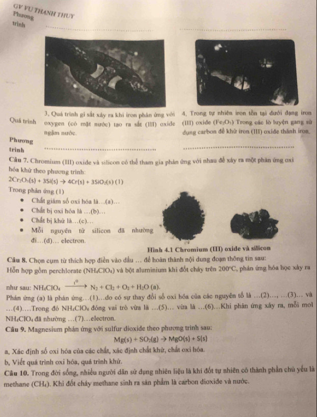 GV VU THANH THUY
Phưong
trình
3. Quá trình gí sắt xây ra khi iron phản ứng với 4, Trong tự nhiên iron tồn tại đưới đạng iron
Quả trinh oxygen (có mặt nước) tạo ra sắt (III) oxide (III) oxide (Fe_2O_3) Trong các lò luyện gang sử
ngậm nước. dụng carbon đề khử iron (III) oxide thành iron.
Phương
trình
_
_
Câu 7. Chromium (III) oxide và silicon có thể tham gia phản ứng với nhau để xây ra một phản ứng oxỉ
hóa khử theo phương trình:
2Cr_2O_3(s)+3Si(s)to 4Cr(s)+3SiO_2(s)(1 1
Trong phản ứng (1)
Chất giâm số oxi hóa là…(a)…
Chất bị oxi hóa là …(b)...
Chất bị khử là…(c)…
Mỗi nguyên tử silicon đã nhường
di….(d)... electron.
Hình 4.1 Chromium (III) oxide và sílicon
Câu 8. Chọn cụm từ thích hợp điền vào dầu ... để hoàn thành nội dung đoạn thông tin sau:
Hỗn hợp gồm perchlorate (NH₄ClO₄) và bột aluminium khi đổt cháy trên 200°C , phản ứng hóa học xảy ra
như sau: NHịClO _ t° N_2+Cl_2+O_2+H_2O(a)
Phán ứng (a) là phản ứng...(1)...do có sự thay đổi số oxi hóa của các nguyên tố là ...(2)..., ...(3)... và
. . . .(4)……Trong đó NH_4ClO_4 đóng vai trò vừa là ...(5)... vừa là ...(6)..Khi phản ứng xãy ra, mỗi mol
NH₄ClO₄ đã nhường …(7)…electron.
Câu 9. Magnesium phản ứng với sulfur dioxide theo phương trình sau:
Mg(s)+SO_2(g)to MgO(s)+S(s)
a, Xác định số oxi hóa của các chất, xác định chất khử, chất oxi hóa.
b, Viết quá trình oxi hóa, quá trình khử.
Câu 10. Trong đời sống, nhiều người dân sử dụng nhiên liệu là khí đốt tự nhiên có thành phần chủ yếu là
methane (CH₄). Khi đốt cháy methane sinh ra sản phẩm là carbon dioxide và nước.