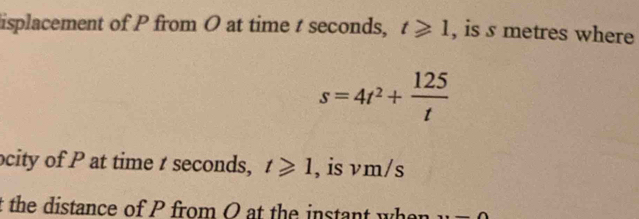 isplacement of P from O at time t seconds, t≥slant 1 , is s metres where
s=4t^2+ 125/t 
ocity of P at time t seconds, t≥slant 1 , is vm/s
t the distance of P from O at the instant wh