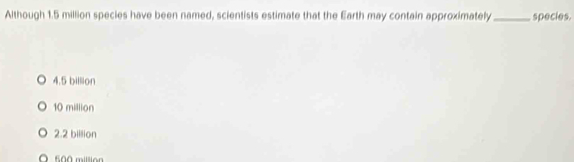 Although 1.5 million species have been named, scientists estimate that the Earth may contain approximately_ species.
4.5 billion
10 million
2.2 billion
500 million