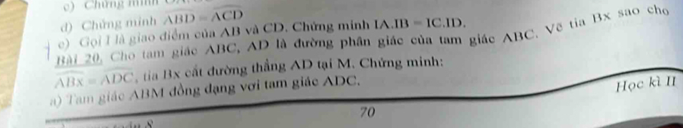 Chứng mình 
d) Chứng minh widehat ABD=widehat ACD
e) Gọi I là giao điểm của AB và CD. Chứng minh IA.IB=IC.ID. 
Bài 20, Cho tam giác ABC, AD là đường phần giác của tam giác ABC, Vẽ tia Bx sao cho
widehat ABx=widehat ADC tia Bx cất đường thẳng AD tại M. Chứng minh: 
a) Tam giác ABM đồng đạng vơi tam giác ADC. 
Học kì II 
70