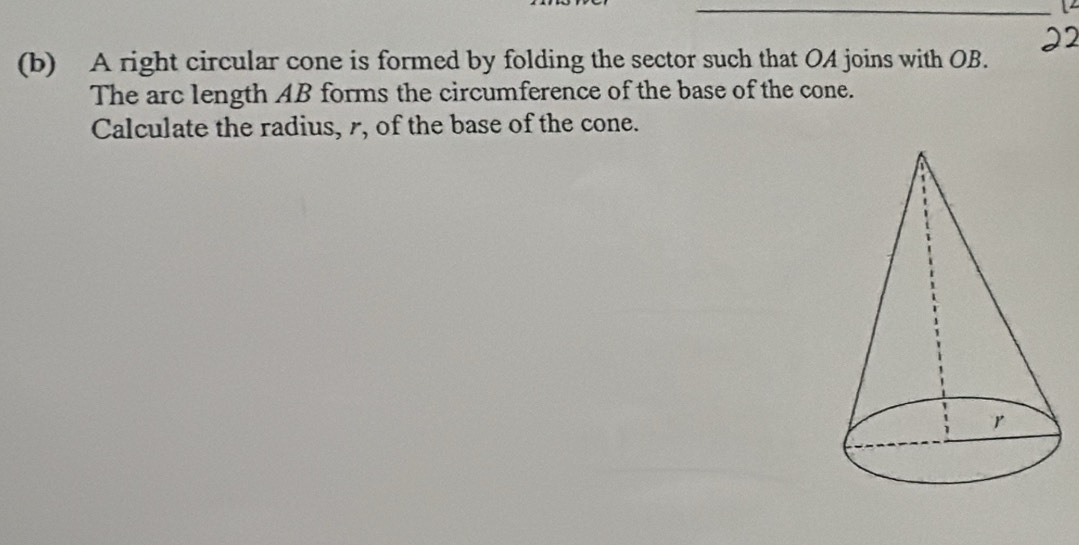 A right circular cone is formed by folding the sector such that OA joins with OB. 
The arc length AB forms the circumference of the base of the cone. 
Calculate the radius, r, of the base of the cone.