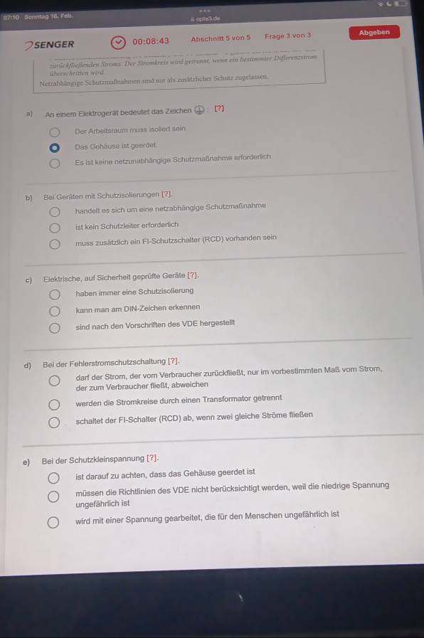 07:10 Sonntag 16. Feb
@  optz3.d=
SENGER 00:08:43 Abschnitt 5 von 5 Frage 3 von 3 Abgeben
_
zurückfließenden Stroms. Der Stromkreis wird getrennt, wenn ein bestimmter Differenzstrom
überschritten wird
Netzabhängige Schutzmallnahmen sind nur als zusätzlicher Schutz zugelassen.
) An einem Elektrogerät bedeutet das Zeichen  enclosecircle1:[?]
Der Arbeitsraum muss isoliert sein.
Das Gehäuse ist geerdet
Es ist keine netzunabhängige Schutzmaßnahme erforderlich.
b) Bei Geräten mit Schutzisolierungen (?]
handelt es sich um eine netzabhängige Schutzmaßnahme
ist kein Schutzleiter erforderlich
muss zusätzlich ein Fl-Schutzschalter (RCD) vorhanden sein
c) Elektrische, auf Sicherheit geprüfte Geräte [?].
haben immer eine Schutzisolierung
kann man am DIN-Zeichen erkennen
sind nach den Vorschriften des VDE hergestellt
d) Bei der Fehlerstromschutzschaltung [?].
darf der Strom, der vom Verbraucher zurückfließt, nur im vorbestimmten Maß vom Strom,
der zum Verbraucher fließt, abweichen
werden die Stromkreise durch einen Transformator getrennt
schaltet der FI-Schalter (RCD) ab, wenn zwei gleiche Ströme fließen
e) Bei der Schutzkleinspannung [?].
ist darauf zu achten, dass das Gehäuse geerdet ist
müssen die Richtlinien des VDE nicht berücksichtigt werden, weil die niedrige Spannung
ungefährlich ist
wird mit einer Spannung gearbeitet, die für den Menschen ungefährlich ist