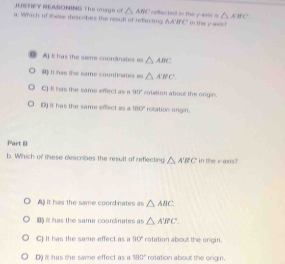 JUSTIFY REASONING The image of △ ABC reflected in the y-axis is △ A'B'C. 
a. Which of these describes the result of reflecting △ A'BC in the y axis?
A) It has the same coordinates as △ ABC
B) It has the same coordinates as △ A'B'C.
C) It has the same effect as a 90° rotation about the origin.
D) It has the same effect as a 180° rotation origin.
Part B
b. Which of these describes the result of reflecting △ A'B'C in the x-axis?
A) It has the same coordinates as △ ABC
B) It has the same coordinates as △ A'B'C.
C) It has the same effect as a 90° rotation about the origin.
D) It has the same effect as a 180° rotation about the origin.