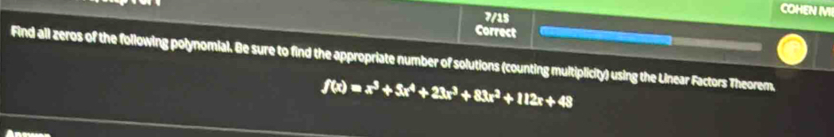 7/15 
COHEN MI 
Correct 
Find all zeros of the following polynomial. Be sure to find the appropriate number of solutions (counting multiplicity) using the Linear Factors Theorem.
f(x)=x^3+3x^4+23x^3+83x^2+112x+48