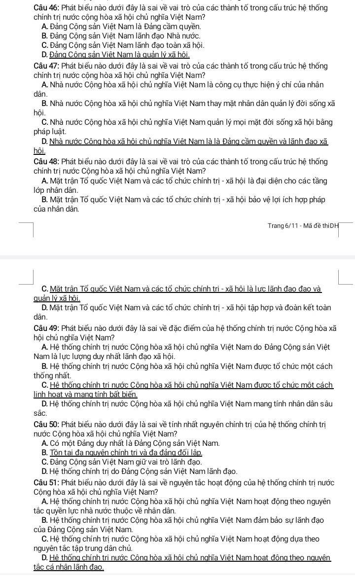 Phát biểu nào dưới đây là sai về vai trò của các thành tố trong cấu trúc hệ thống
chính trị nước cộng hòa xã hội chủ nghĩa Việt Nam?
A. Đảng Cộng sản Việt Nam là Đảng cầm quyền.
B. Đảng Cộng sản Việt Nam lãnh đạo Nhà nước.
C. Đảng Cộng sản Việt Nam lãnh đạo toàn xã hội.
D. Đảng Công sản Việt Nam là quản lý xã hôi.
Câu 47: Phát biểu nào dưới đây là sai về vai trò của các thành tố trong cấu trúc hệ thống
chính trị nước cộng hòa xã hội chủ nghĩa Việt Nam?
A. Nhà nước Cộng hòa xã hội chủ nghĩa Việt Nam là công cụ thực hiện ý chí của nhân
dân.
B. Nhà nước Cộng hòa xã hội chủ nghĩa Việt Nam thay mặt nhân dân quản lý đời sống xã
hội.
C. Nhà nước Cộng hòa xã hội chủ nghĩa Việt Nam quản lý mọi mặt đời sống xã hội bằng
pháp luật.
D. Nhà nước Công hòa xã hôi chủ nghĩa Việt Nam là là Đảng cầm quyền và lãnh đao xã
hôi,
Câu 48: Phát biểu nào dưới đây là sai về vai trò của các thành tố trong cấu trúc hệ thống
chính trị nước Cộng hòa xã hội chủ nghĩa Việt Nam?
A. Mặt trận Tố quốc Việt Nam và các tố chức chính trị - xã hội là đại diện cho các tầng
lớp nhân dân.
B. Mặt trận Tố quốc Việt Nam và các tổ chức chính trị - xã hội bảo vệ lợi ích hợp pháp
của nhân dân.
Trang 6/11 - Mã đề thi DH
C. Mặt trận Tố quốc Việt Nam và các tố chức chính tri - xã hội là lực lãnh đao đao và
quản lý xã hôi.
D. Mặt trận Tố quốc Việt Nam và các tố chức chính trị - xã hội tập hợp và đoàn kết toàn
dân.
Câu 49: Phát biểu nào dưới đây là sai về đặc điểm của hệ thống chính trị nước Cộng hòa xã
hội chủ nghĩa Việt Nam?
A. Hệ thống chính trị nước Cộng hòa xã hội chủ nghĩa Việt Nam do Đảng Cộng sản Việt
Nam là lực lượng duy nhất lãnh đạo xã hội.
B. Hệ thống chính trị nước Cộng hòa xã hội chủ nghĩa Việt Nam được tổ chức một cách
thống nhất.
C. Hệ thống chính tri nước Công hòa xã hôi chủ nghĩa Việt Nam được tố chức một cách
linh hoạt và mang tính bất biến.
D. Hệ thống chính trị nước Cộng hòa xã hội chủ nghĩa Việt Nam mang tính nhân dân sâu
sắc.
Câu 50: Phát biểu nào dưới đây là sai về tính nhất nguyên chính trị của hệ thống chính trị
nước Cộng hòa xã hội chủ nghĩa Việt Nam?
A. Có một Đảng duy nhất là Đảng Cộng sản Việt Nam.
B. Tồn tai đa nguyên chính tri và đa đảng đối lập.
C. Đảng Cộng sản Việt Nam giữ vai trò lãnh đạo.
D. Hệ thống chính trị do Đảng Cộng sản Việt Nam lãnh đạo.
Câu 51: Phát biểu nào dưới đây là sai về nguyên tắc hoạt động của hệ thống chính trị nước
Cộng hòa xã hội chủ nghĩa Việt Nam?
A. Hệ thống chính trị nước Cộng hòa xã hội chủ nghĩa Việt Nam hoạt động theo nguyên
tắc quyền lực nhà nước thuộc về nhân dân.
B. Hệ thống chính trị nước Cộng hòa xã hội chủ nghĩa Việt Nam đảm bảo sự lãnh đạo
của Đảng Cộng sản Việt Nam.
C. Hệ thống chính trị nước Cộng hòa xã hội chủ nghĩa Việt Nam hoạt động dựa theo
nguyên tấc tập trung dân chú.
D. Hệ thống chính tri nước Công hòa xã hôi chủ nghĩa Việt Nam hoat đông theo nguyên
tắc cá nhân lãnh đao.