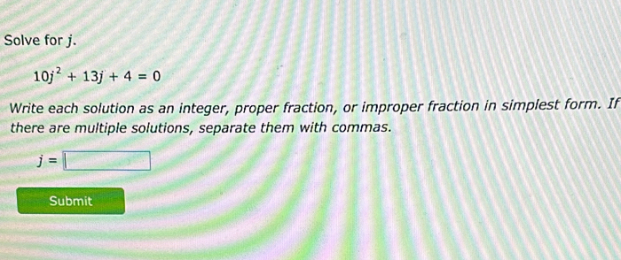 Solve for j.
10j^2+13j+4=0
Write each solution as an integer, proper fraction, or improper fraction in simplest form. If 
there are multiple solutions, separate them with commas.
j=□
Submit