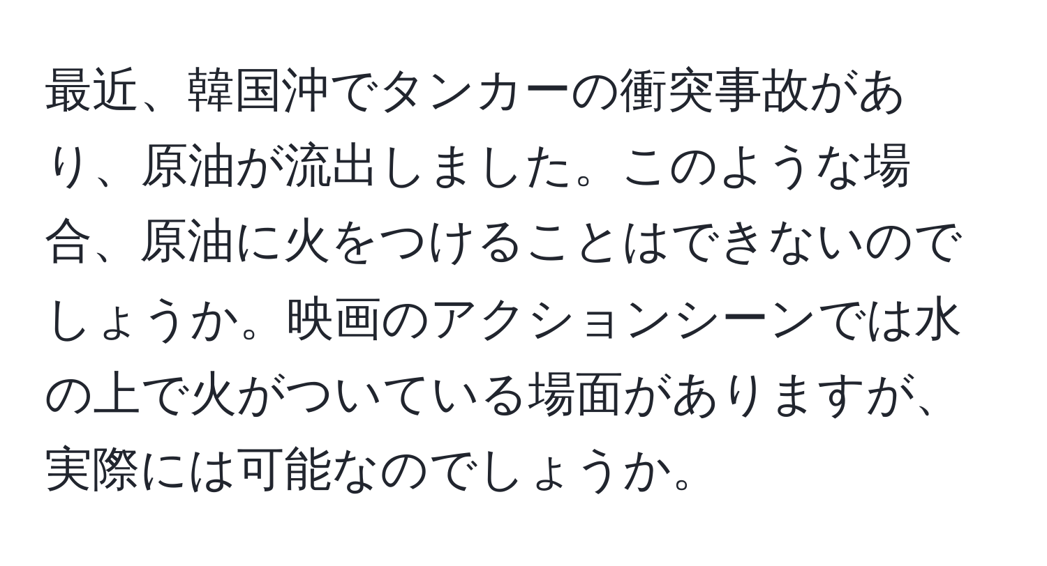 最近、韓国沖でタンカーの衝突事故があり、原油が流出しました。このような場合、原油に火をつけることはできないのでしょうか。映画のアクションシーンでは水の上で火がついている場面がありますが、実際には可能なのでしょうか。