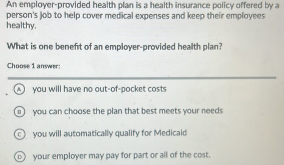 An employer-provided health plan is a health insurance policy offered by a
person's job to help cover medical expenses and keep their employees
healthy.
What is one beneft of an employer-provided health plan?
Choose 1 answer:
A you will have no out-of-pocket costs
B you can choose the plan that best meets your needs
c you will automatically qualify for Medicaid
D) your employer may pay for part or all of the cost.