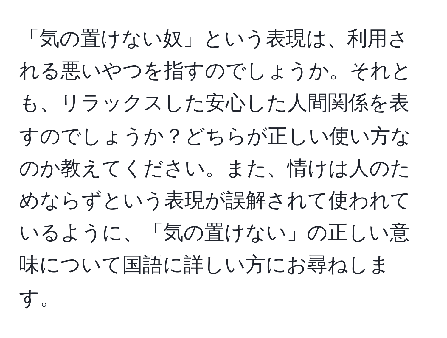 「気の置けない奴」という表現は、利用される悪いやつを指すのでしょうか。それとも、リラックスした安心した人間関係を表すのでしょうか？どちらが正しい使い方なのか教えてください。また、情けは人のためならずという表現が誤解されて使われているように、「気の置けない」の正しい意味について国語に詳しい方にお尋ねします。