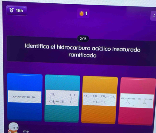 11th 
1 
r 
2/13 
Identifica el hidrocarburo acíclico insaturado 
ramificado
CII_1 CI
at-at-at-ay-0x =□ =F beginarrayr CH,-CH-CH, |-|,-CH, CH-CH,endarray. Ot-Ot-Ot,-Ot,-Ot=Ot,
CH_2-CH_4-C
CH_2 CH, 
me