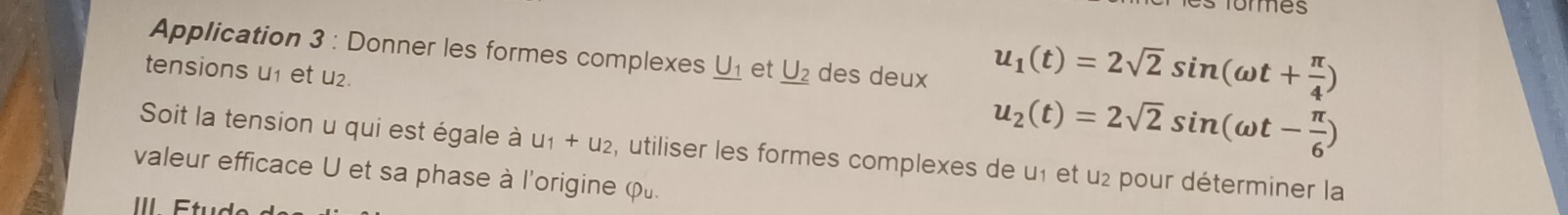 Tomes 
Application 3 : Donner les formes complexes _ U_1 et _ U_2 des deux 
tensions u1 et u₂.
u_1(t)=2sqrt(2)sin (omega t+ π /4 )
u_2(t)=2sqrt(2)sin (omega t- π /6 )
Soit la tension u qui est égale à u_1+u_2 , utiliser les formes complexes de u1 et u2 pour déterminer la 
valeur efficace U et sa phase à l'origine φ