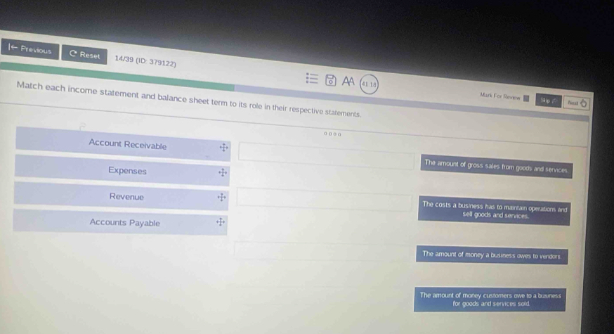 ← Previous C Reset 14/39 (ID: 379122)
AA 411
Mark For Review
Match each income statement and balance sheet term to its role in their respective statements.
Paet
o o o o
Account Receivable The amount of gross sales from goods and services
Expenses
Revenue The costs a business has to maintain operations and
sell goods and services.
Accounts Payable
The amount of money a business owes to vendors.
The amount of money customers owe to a business
for goods and services sold.