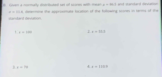 Given a normally distributed set of scores with mean mu =86.5 and standard deviation
sigma =11.4 , determine the approximate location of the following scores in terms of the 
standard deviation. 
. x=100
2. x=55.5
4. 
3. x=70 x=110.9