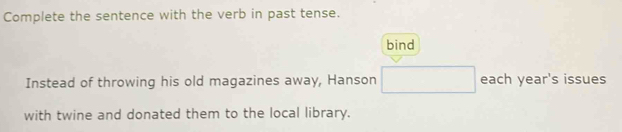 Complete the sentence with the verb in past tense. 
bind 
Instead of throwing his old magazines away, Hanson □ each year's issues 
with twine and donated them to the local library.