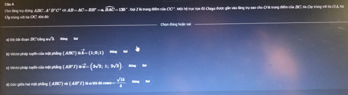 Cho lăng trụ đứng 3.m A'B'C'' có AB=AC=BB'=a.widehat BAC=120° Gọi / là trung điểm của CC' Một hệ trục tọa độ Ozy được gần vào lăng trụ sao cho O là trung điểm của BC, tia Oz trùng với ta OA, ta 
Ủy trùng với Sa OC, Khi đớ: 
Chọn đứng hoặc sai 
a) Độ dài đoạn BC bằng asqrt(3) Ông Sai 
b) Véctơ pháp tuyển của một phng (ABC)∪ vector B=(1;0;1)elw
c) Véctơ pháp tuyển của mặt phíng (All'Iendpmatrix Bvector n=(3sqrt(3);1;2sqrt(3))
d) Góc giữa hai mặt phầng (ABC)w(AB'I) abidecume= sqrt(15)/4  Bdng