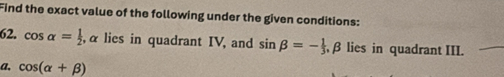 Find the exact value of the following under the given conditions: 
62. cos alpha = 1/2  , α lies in quadrant IV, and sin beta =- 1/3  β lies in quadrant III. 
a. cos (alpha +beta )