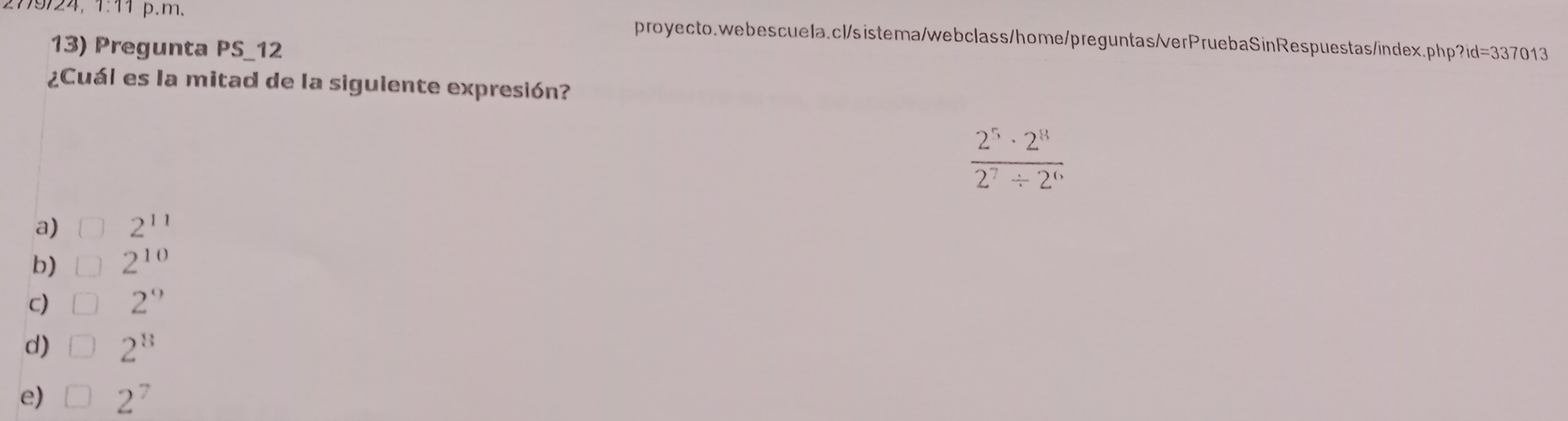 2779/24, 1:11 p.m. proyecto.webescuela.cl/sistema/webclass/home/preguntas/verPruebaSinRespuestas/index.php?id=337013
13) Pregunta PS_12
¿Cuál es la mitad de la siguiente expresión?
 2^5· 2^8/2^7/ 2^6 
a) 2^(11)
b) | 2^(10)
c) □ 2''
d) 2^8
e) 2^7