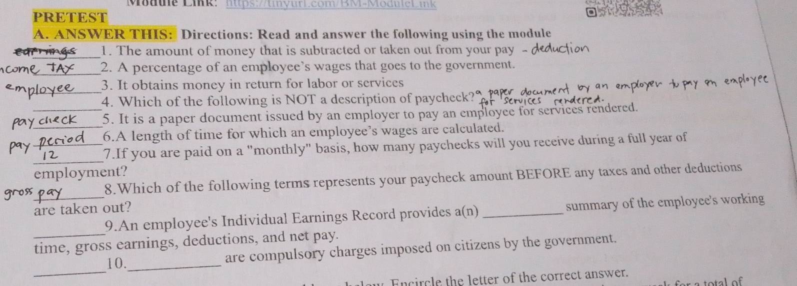 Modue Lik: lttps://tiyurl.com/BM-ModuleLink 
PRETEST 
A. ANSWER THIS: Directions: Read and answer the following using the module 
_1. The amount of money that is subtracted or taken out from your pay - 
_ 
_2. A percentage of an employee's wages that goes to the government. 
_ 
3. It obtains money in return for labor or services 
4. Which of the following is NOT a description of paycheck? 
pay__ 5. It is a paper document issued by an employer to pay an employee for services rendered. 
6.A length of time for which an employee’s wages are calculated. 
_ 
pay_ 
7.If you are paid on a "monthly" basis, how many paychecks will you receive during a full year of 
employment? 
8.Which of the following terms represents your paycheck amount BEFORE any taxes and other deductions 
are taken out? 
_ 
_9.An employee's Individual Earnings Record provides a(n) _summary of the employee's working 
time, gross earnings, deductions, and net pay. 
10._ 
are compulsory charges imposed on citizens by the government. 
_ 
Encircle the letter of the correct answer.