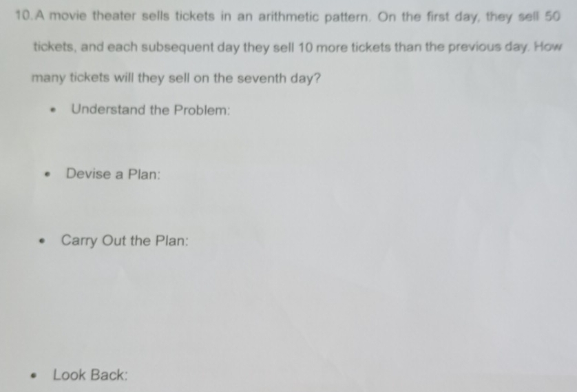 A movie theater sells tickets in an arithmetic pattern. On the first day, they sell 50
tickets, and each subsequent day they sell 10 more tickets than the previous day. How 
many tickets will they sell on the seventh day? 
Understand the Problem: 
Devise a Plan: 
Carry Out the Plan: 
Look Back: