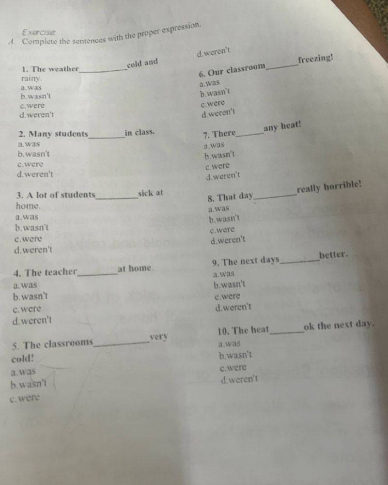 Complete the sentences with the proper expression
1. The weather_
cold and d.weren't
freezing!
6. Our classroom_
rainy.
a.was
a.was
b.wasn't
b.wasn't
c. were
c.were
d. weren't
d.weren't
_
2. Many students in class.
7. There_ any heat!
a.was
a.was
b. wasn't
b.wasn't
c.were
c.were
d.weren't
d.weren't
8. That day_ really horrible!
3. A lot of students_ sick at
home.
a.was
a.was
b.wasn't
b. wasn't
c.were
c. were
d.weren't
d.weren't
4. The teacher_ at home. 9. The next days_ better.
a.was
a.was b.wasn't
b. wasn't
c. were c.were
d. weren't d.weren't
5. The classrooms_ very 10. The heat_ ok the next day.
a.was
cold!
b.wasn't
a.was
b.wasn't c.were
d.weren't
c.were