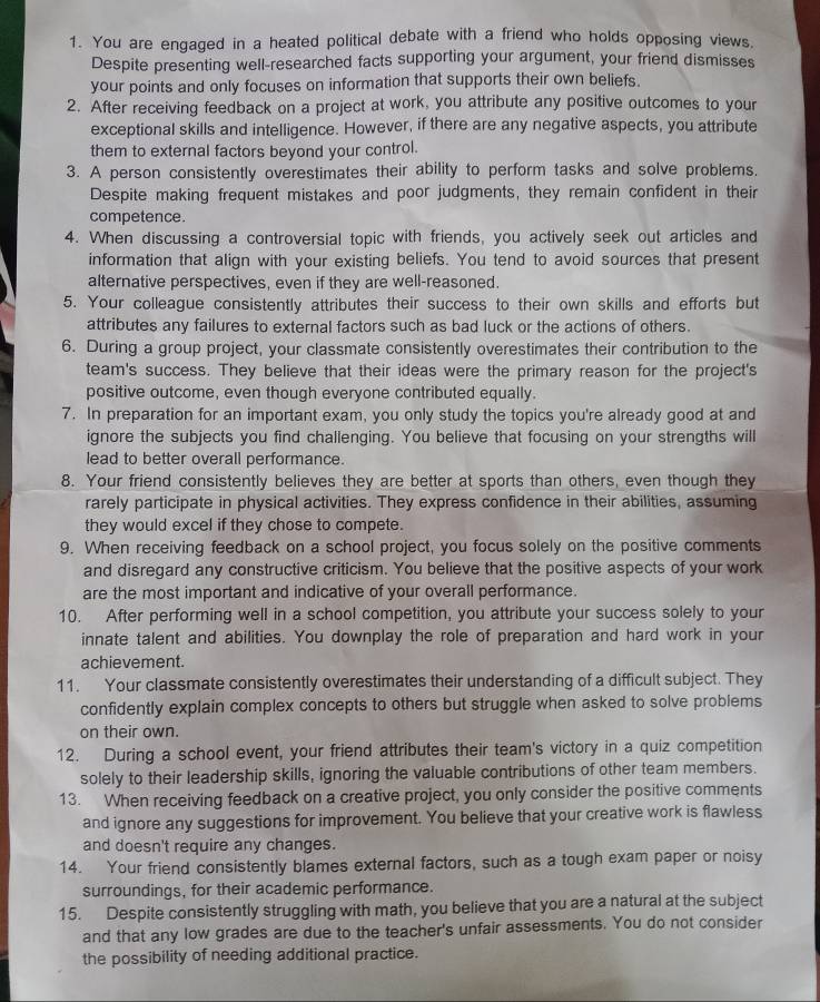 You are engaged in a heated political debate with a friend who holds opposing views.
Despite presenting well-researched facts supporting your argument, your friend dismisses
your points and only focuses on information that supports their own beliefs.
2. After receiving feedback on a project at work, you attribute any positive outcomes to your
exceptional skills and intelligence. However, if there are any negative aspects, you attribute
them to external factors beyond your control.
3. A person consistently overestimates their ability to perform tasks and solve problems.
Despite making frequent mistakes and poor judgments, they remain confident in their
competence
4. When discussing a controversial topic with friends, you actively seek out articles and
information that align with your existing beliefs. You tend to avoid sources that present
alternative perspectives, even if they are well-reasoned.
5. Your colleague consistently attributes their success to their own skills and efforts but
attributes any failures to external factors such as bad luck or the actions of others.
6. During a group project, your classmate consistently overestimates their contribution to the
team's success. They believe that their ideas were the primary reason for the project's
positive outcome, even though everyone contributed equally.
7. In preparation for an important exam, you only study the topics you're already good at and
ignore the subjects you find challenging. You believe that focusing on your strengths will
lead to better overall performance.
8. Your friend consistently believes they are better at sports than others, even though they
rarely participate in physical activities. They express confidence in their abilities, assuming
they would excel if they chose to compete.
9. When receiving feedback on a school project, you focus solely on the positive comments
and disregard any constructive criticism. You believe that the positive aspects of your work
are the most important and indicative of your overall performance.
10. After performing well in a school competition, you attribute your success solely to your
innate talent and abilities. You downplay the role of preparation and hard work in your
achievement.
11. Your classmate consistently overestimates their understanding of a difficult subject. They
confidently explain complex concepts to others but struggle when asked to solve problems
on their own.
12. During a school event, your friend attributes their team's victory in a quiz competition
solely to their leadership skills, ignoring the valuable contributions of other team members.
13. When receiving feedback on a creative project, you only consider the positive comments
and ignore any suggestions for improvement. You believe that your creative work is flawless
and doesn't require any changes.
14. Your friend consistently blames external factors, such as a tough exam paper or noisy
surroundings, for their academic performance.
15. Despite consistently struggling with math, you believe that you are a natural at the subject
and that any low grades are due to the teacher's unfair assessments. You do not consider
the possibility of needing additional practice.