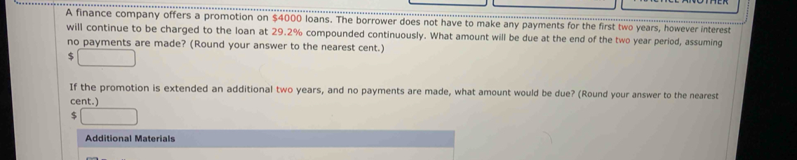 A finance company offers a promotion on $4000 loans. The borrower does not have to make any payments for the first two years, however interest
will continue to be charged to the loan at 29.2% compounded continuously. What amount will be due at the end of the two year period, assuming
no payments are made? (Round your answer to the nearest cent.)
$ □
If the promotion is extended an additional two years, and no payments are made, what amount would be due? (Round your answer to the nearest
cent.)
$ □
Additional Materials