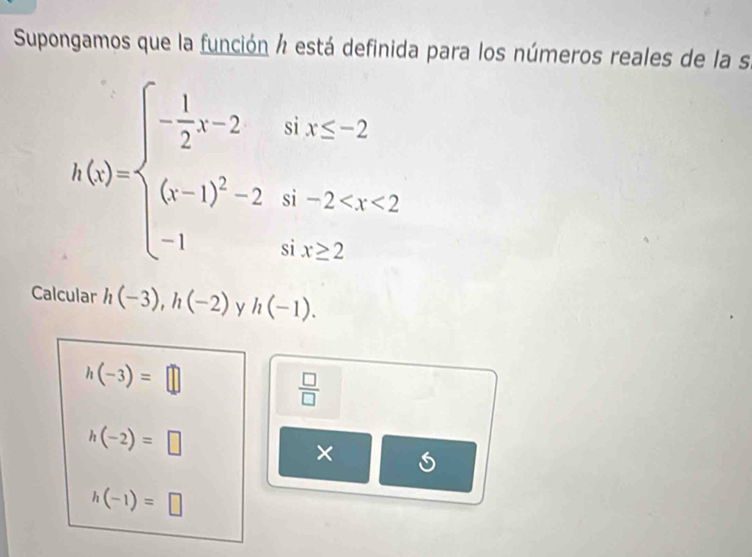 Supongamos que la función á está definida para los números reales de la s
h(x)=beginarrayl - 1/2 x-2ifx≤ 2 (x-1)^2-2if-2 2endarray.
Calcular h(-3), h(-2) y h(-1).
h(-3)=□
 □ /□  
h(-2)=□
h(-1)=□