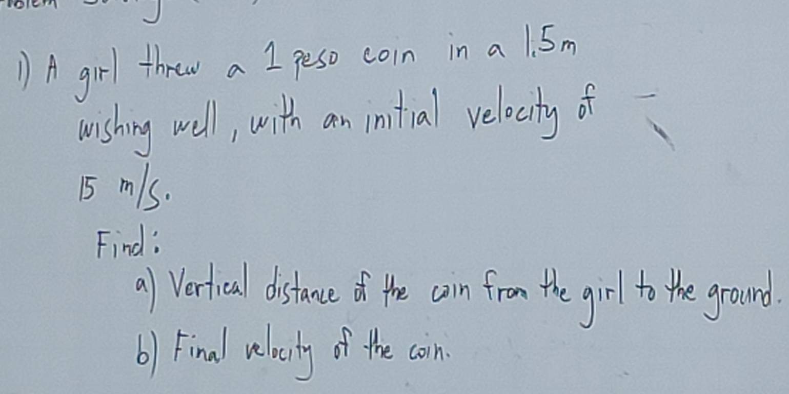 ) A girl throw a I peso coin in a1. 5m
wishing well, with an initial relocity of
5 mls. 
Find: 
a) Vertical distance of the ain from the girl to the ground. 
b) Final velacity of the coin.