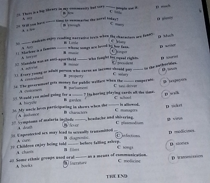 There is a big library in my community but very _people use it D much
B few
C lle
A any
time to summarise the novel today?
A a few _D pienty
29. Will you have
B enough
C many
D Much
30 _students enjoy reading narrative texts when the characters are funny.
B Little
C Many
A Any
31. Marlene is a famous_ whose songs are loved by her fans. D writer
B music
C singer
A lawyer
32 Mandela was an anti-apartheid_ who fought for equal rights. D tourist
B miner president
A activist
to the authorities.
33. Every young or adult person who earns an income should pay _D taxes
B property C salary
A contraband
34. The government gets money for public welfare when the_ cooperate.
D taxpayers
B parliament C taxi driver
A customers
35. Would you mind going for a_ ? Its boring playing cards all the time.
D walk
B garden C school
A bicycle
36. My uncle loves participating in shows when the _is allowed.
D ticket
B characters C managers
A audience
37. Symptoms of malaria include _headache and shivering.
A death D virus
Bfever C plasmodium
38. Unprotected sex may lead to sexually transmitted ...
D medicines.
A cure. B diagnostic.
Cinfections
39. Children enjoy being told_ before falling asleep.
D stories
A chants B films
C songs

40. Some ethnic groups used oral _as a means of communication.
A books B literature C medicine D transmission
THE END