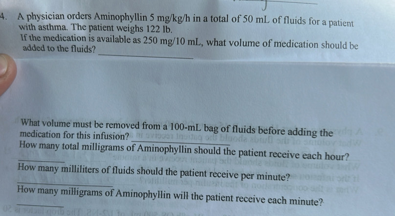 A physician orders Aminophyllin 5 mg/kg/h in a total of 50 mL of fluids for a patient 
with asthma. The patient weighs 122 lb. 
_ 
If the medication is available as 250 mg/10 mL, what volume of medication should be 
added to the fluids? 
_ 
What volume must be removed from a 100-mL bag of fluids before adding the 
medication for this infusion? 
_How many total milligrams of Aminophyllin should the patient receive each hour? 
_ 
How many milliliters of fluids should the patient receive per minute? 
_How many milligrams of Aminophyllin will the patient receive each minute?