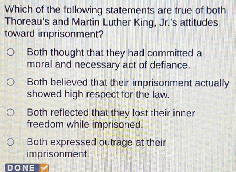 Which of the following statements are true of both
Thoreau's and Martin Luther King, Jr.'s attitudes
toward imprisonment?
Both thought that they had committed a
moral and necessary act of defiance.
Both believed that their imprisonment actually
showed high respect for the law.
Both reflected that they lost their inner
freedom while imprisoned.
Both expressed outrage at their
imprisonment.
DONE