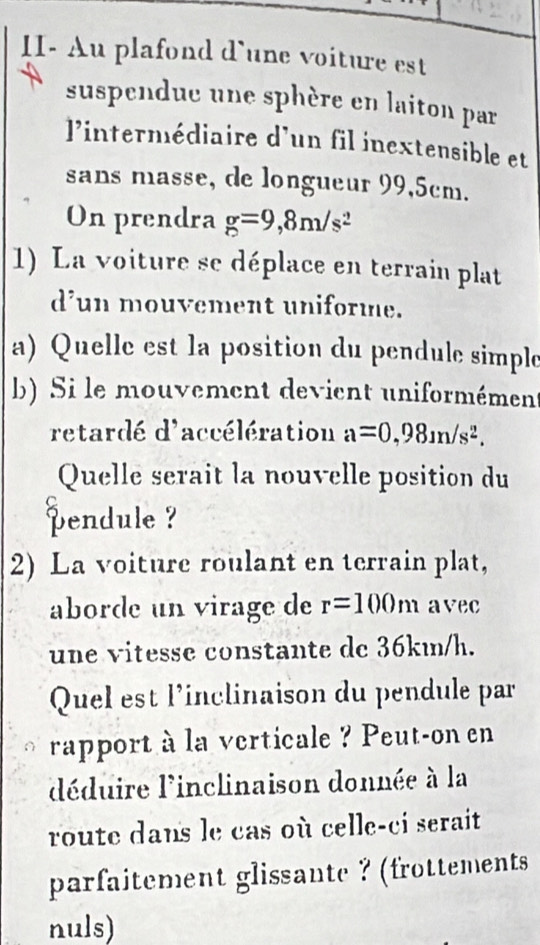 II- Au plafond d`une voiture est 
suspendue une sphère en laiton par 
l'intermédiaire d'un fil inextensible et 
sans masse, de longueur 99,5cm. 
On prendra g=9,8m/s^2
1) La voiture se déplace en terrain plat 
d’un mouvement uniforme. 
a) Quelle est la position du pendule simple 
b) Si le mouvement devient uniformément 
retardé d'accélération a=0,98m/s^2. 
Quelle serait la nouvelle position du 
pendule ? 
2) La voiture roulant en terrain plat, 
aborde un virage de r=100m avec 
une vitesse constante de 36km/h. 
Quel est l’inclinaison du pendule par 
rapport à la verticale ? Peut-on en 
déduire l'inclinaison donnée à la 
route dans le cas où celle-ci serait 
parfaitement glissante ? (frottements 
nuls)