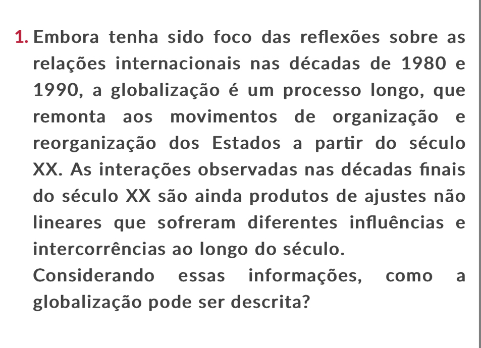 Embora tenha sido foco das reflexões sobre as 
relações internacionais nas décadas de 1980 e 
1990, a globalização é um processo longo, que 
remonta aos movimentos de organização e 
reorganização dos Estados a partir do século 
XX. As interações observadas nas décadas finais 
do século XX são ainda produtos de ajustes não 
lineares que sofreram diferentes influências e 
intercorrências ao longo do século. 
Considerando essas informações, como a 
globalização pode ser descrita?