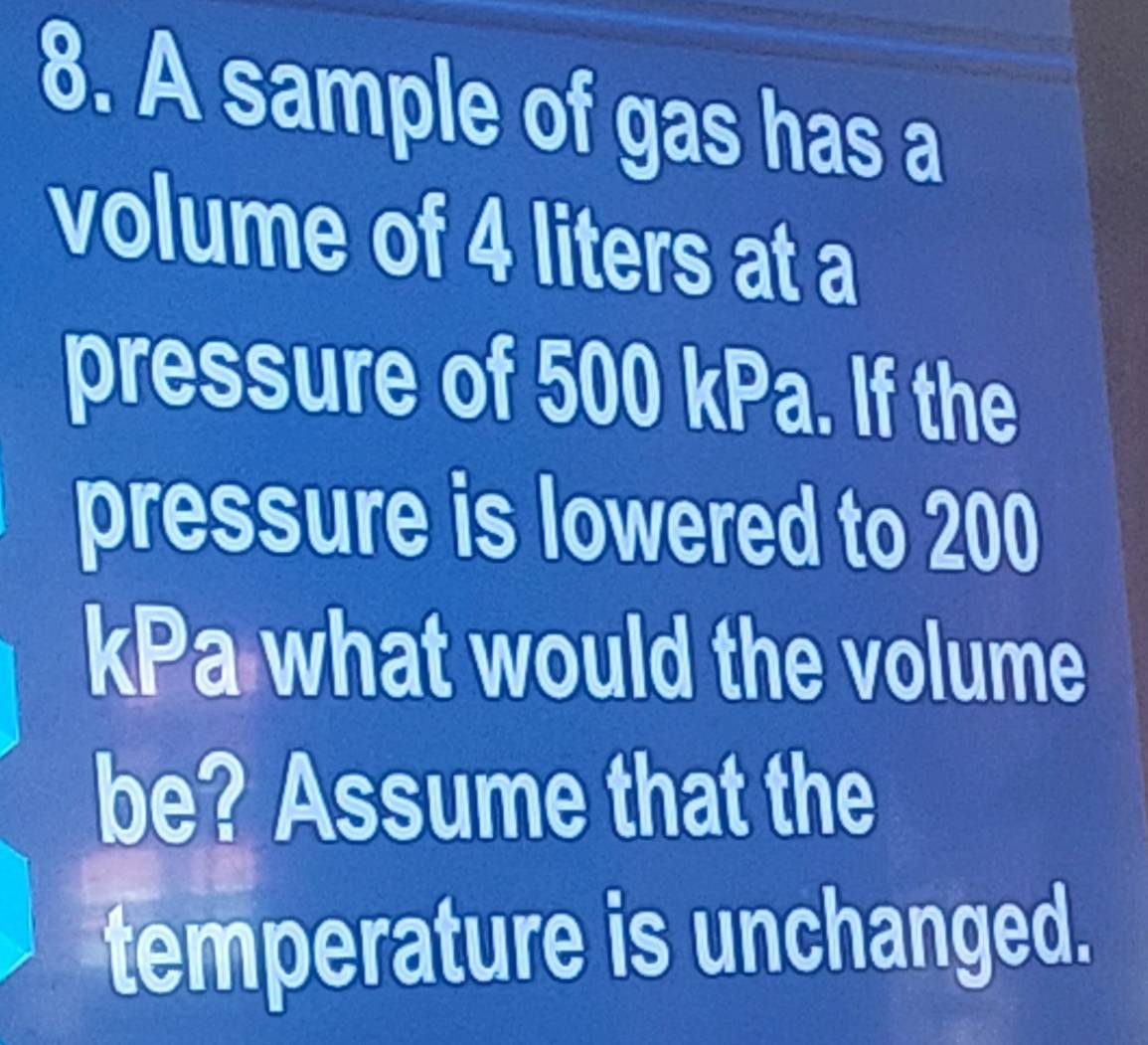 A sample of gas has a 
volume of 4 liters at a 
pressure of 500 kPa. If the 
pressure is lowered to 200
kPa what would the volume 
be? Assume that the 
temperature is unchanged.