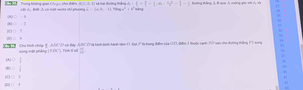 Cầu 35. Trong không gian O∞ yz, cho điểm A(1;2;3) và hai đường thắng d_1: x/1 = y/1 = z/2 ; d_2: (z-2)/3 = y/2 = z/1 . Đường thắng △ di qua A, vuông góc với đị và 26 B 27. B
cát d_2. Biết △ có một vectơ chỉ phương vector u=(a;b;-1). Tổng a^3+b^3 bằng: 28. X
(A) ○ -8.
29. A
30 X
(B) ○ -7. 31. 32 A
(C)○ 7.
(D)○ 8. 33. C
Cầu 36. Cho hình chóp S. ABCD có đáy ABCD là hình bình hành tâm O. Gọi P là trung điểm của OD, điểm I thuộc cạnh SD sao cho đường thắng PI song 34. x 35.
song mặt phầng (SBC). Tính tỉ số  SI/ID . 36.
37.
38
(A)  5/2  39.
(B)  7/2 
40
(C) 3 a1.
(D) 4
42
43.