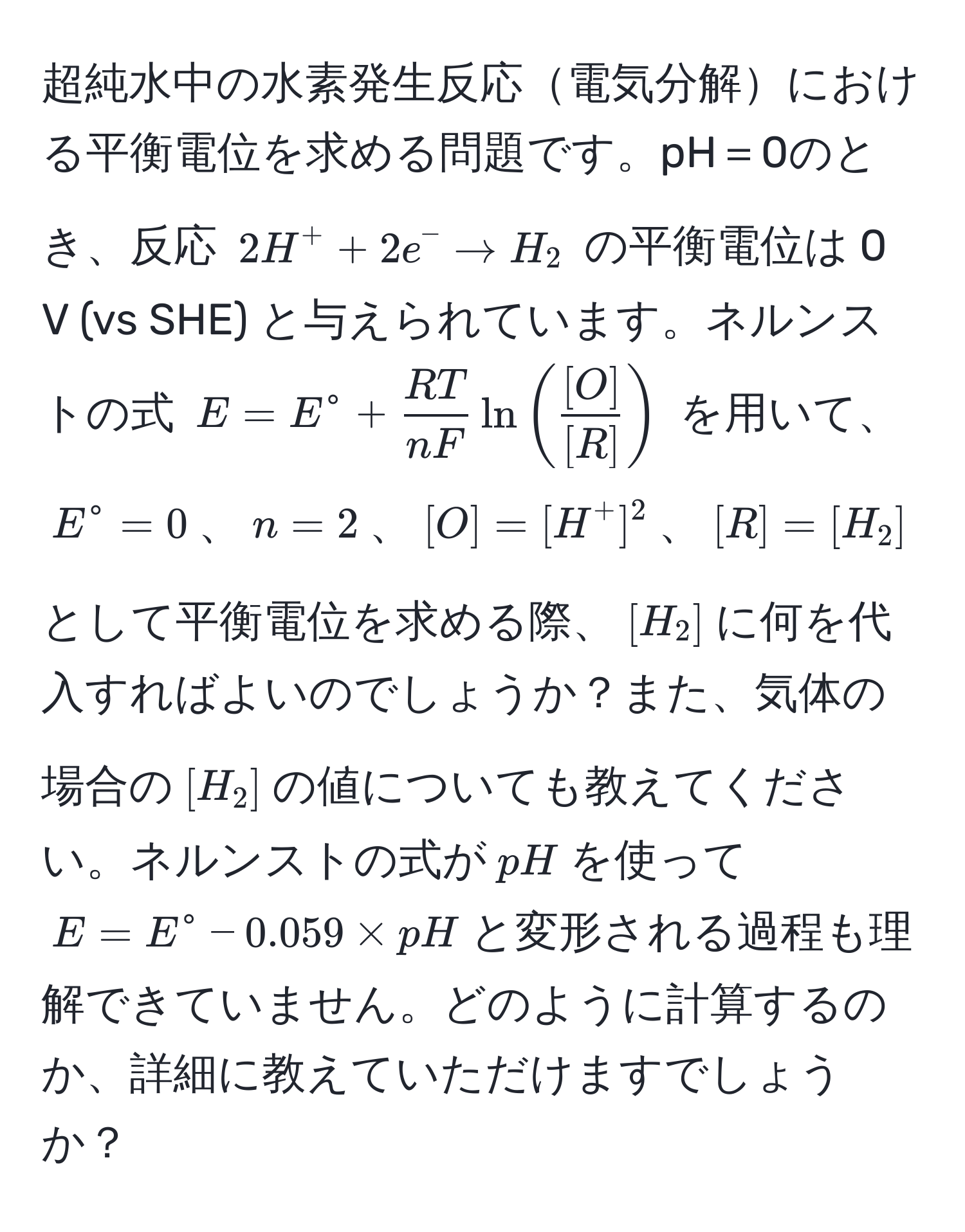 超純水中の水素発生反応電気分解における平衡電位を求める問題です。pH＝0のとき、反応 $2H^(+ + 2e^- arrow H_2$ の平衡電位は 0 V (vs SHE) と与えられています。ネルンストの式 $E = E° + fracRT)nF ln (  [O]/[R]  )$ を用いて、$E° = 0$、$n = 2$、$[O] = [H^+]^2$、$[R] = [H_2]$として平衡電位を求める際、$[H_2]$に何を代入すればよいのでしょうか？また、気体の場合の$[H_2]$の値についても教えてください。ネルンストの式が$pH$を使って$E = E° - 0.059 * pH$と変形される過程も理解できていません。どのように計算するのか、詳細に教えていただけますでしょうか？