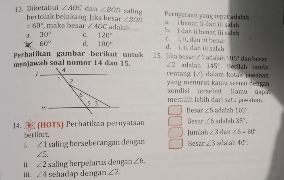 Diketahui ∠ AOC dan ∠ BOD saling Pernyataan yang tepat adalah
bertolak belakang. Jika besar ∠ BOD a. i benar, ii dan iii salah
=60° , maka besar ∠ AOC adalah .... b. i dan ii benar, iii salah
a. 30° C. 120° c. i, ii, dan iii benar
60°
d. 180° d. i, ii, dan iii salah
Perhatikan gambar berikut untuk 15. Jika besar ∠ 1 adalah 105° dan besar
∠ 2
menjawab soal nomor 14 dan 15. adalah 145°. Berilah tanda
centang (√) dalam kotak jawaban
yang menurut kamu sesuai dengan
kondisi tersebut. Kamu dapat
memilih lebih dari satu jawaban.
Besar ∠ 5 adalah 105°. 
Besar ∠ 6
14. (HOTS) Perhatikan pernyataan adalah 35°. 
berikut. Jumlah ∠ 3 dan ∠ 6=80°. 
i. ∠ 1 saling berseberangan dengan Besar ∠ 3 adalah 40°.
∠ 5. 
ii. ∠ 2 saling berpelurus dengan ∠ 6. 
iii. ∠ 4 sehadap dengan ∠ 2.