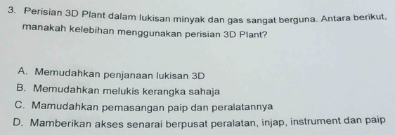 Perisian 3D Plant dalam lukisan minyak dan gas sangat berguna. Antara berikut,
manakah kelebihan menggunakan perisian 3D Plant?
A. Memudahkan penjanaan lukisan 3D
B. Memudahkan melukis kerangka sahaja
C. Mamudahkan pemasangan paip dan peralatannya
D. Mamberikan akses senarai berpusat peralatan, injap, instrument dan paip