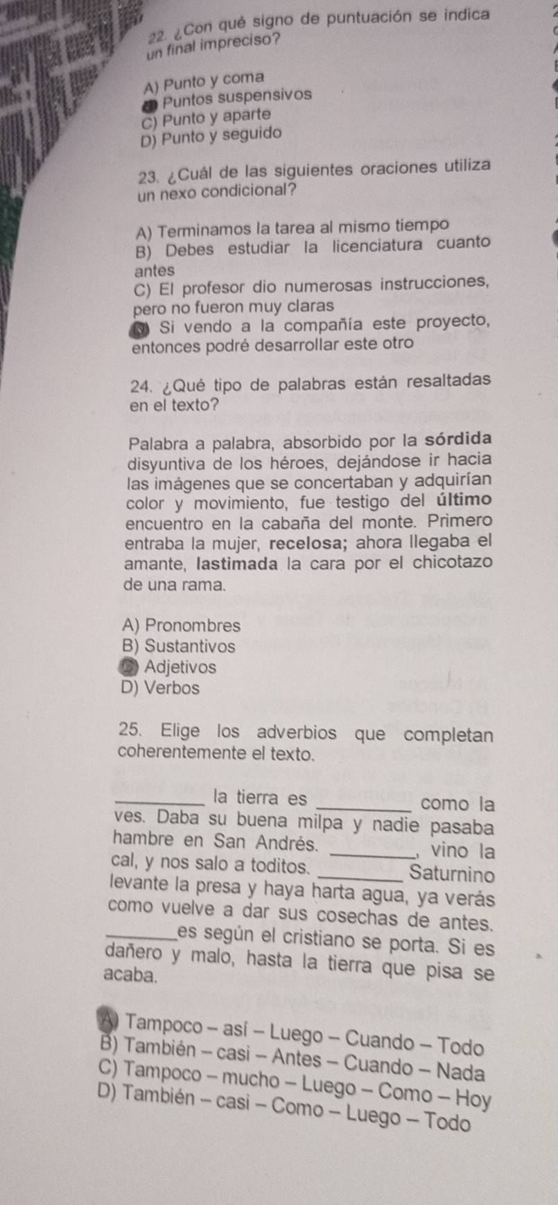 ¿Con qué signo de puntuación se indica
un final impreciso?
A) Punto y coma
Puntos suspensivos
C) Punto y aparte
D) Punto y seguido
23. ¿Cuál de las siguientes oraciones utiliza
un nexo condicional?
A) Terminamos la tarea al mismo tiempo
B) Debes estudiar la licenciatura cuanto
antes
C) El profesor dio numerosas instrucciones,
pero no fueron muy claras
Si vendo a la compañía este proyecto,
entonces podré desarrollar este otro
24. ¿Qué tipo de palabras están resaltada
en el texto?
Palabra a palabra, absorbido por la sórdida
disyuntiva de los héroes, dejándose ir hacia
las imágenes que se concertaban y adquirían
color y movimiento, fue testigo del último
encuentro en la cabaña del monte. Primero
entraba la mujer, recelosa; ahora llegaba el
amante, Iastimada la cara por el chicotazo
de una rama.
A) Pronombres
B) Sustantivos
⑥ Adjetivos
D) Verbos
25. Elige los adverbios que completan
coherentemente el texto.
_la tierra es _como la
ves. Daba su buena milpa y nadie pasaba
hambre en San Andrés. _,vino la
cal, y nos salo a toditos. _Saturnino
levante la presa y haya harta agua, ya verás
como vuelve a dar sus cosechas de antes.
_es según el cristiano se porta. Si es
dañero y malo, hasta la tierra que pisa se
acaba.
A) Tampoco - así - Luego - Cuando - Todo
B) También - casi - Antes - Cuando - Nada
C) Tampoco - mucho - Luego - Como - Hoy
D) También - casi - Como - Luego - Todo