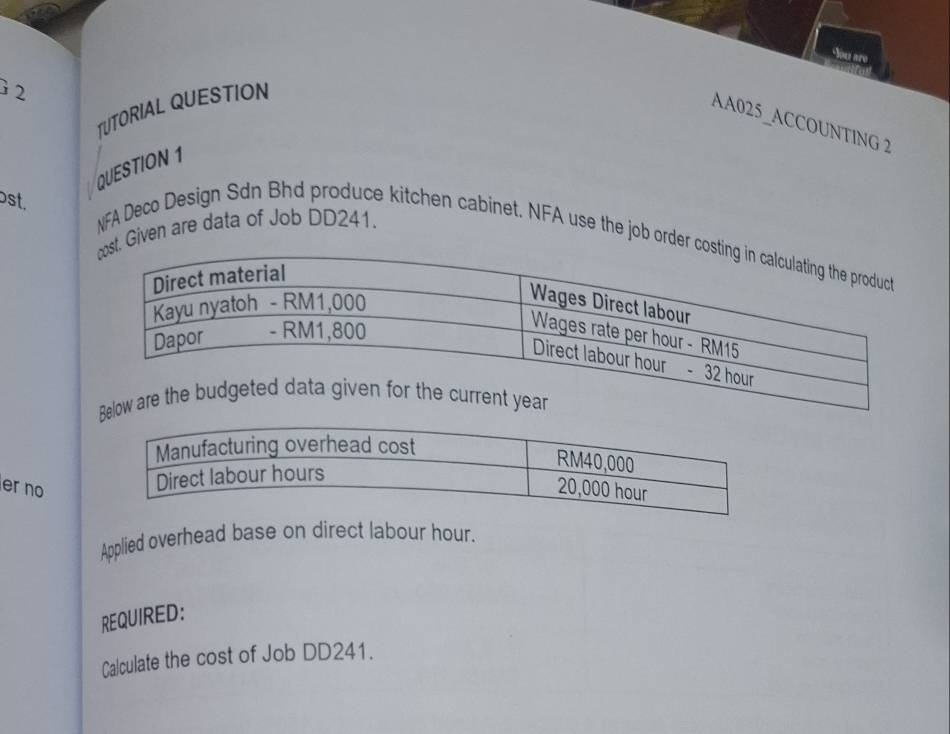 You are 
2 
TUTORIAL QUESTION 
AA025_ACCOUNTING 2 
QUESTION 1 
1 
bst, 
Given are data of Job DD241. NFA Deco Design Sdn Bhd produce kitchen cabinet. NFA use the job or 
er no 
Applied overhead base on direct labour hour. 
REQUIRED: 
Calculate the cost of Job DD241.