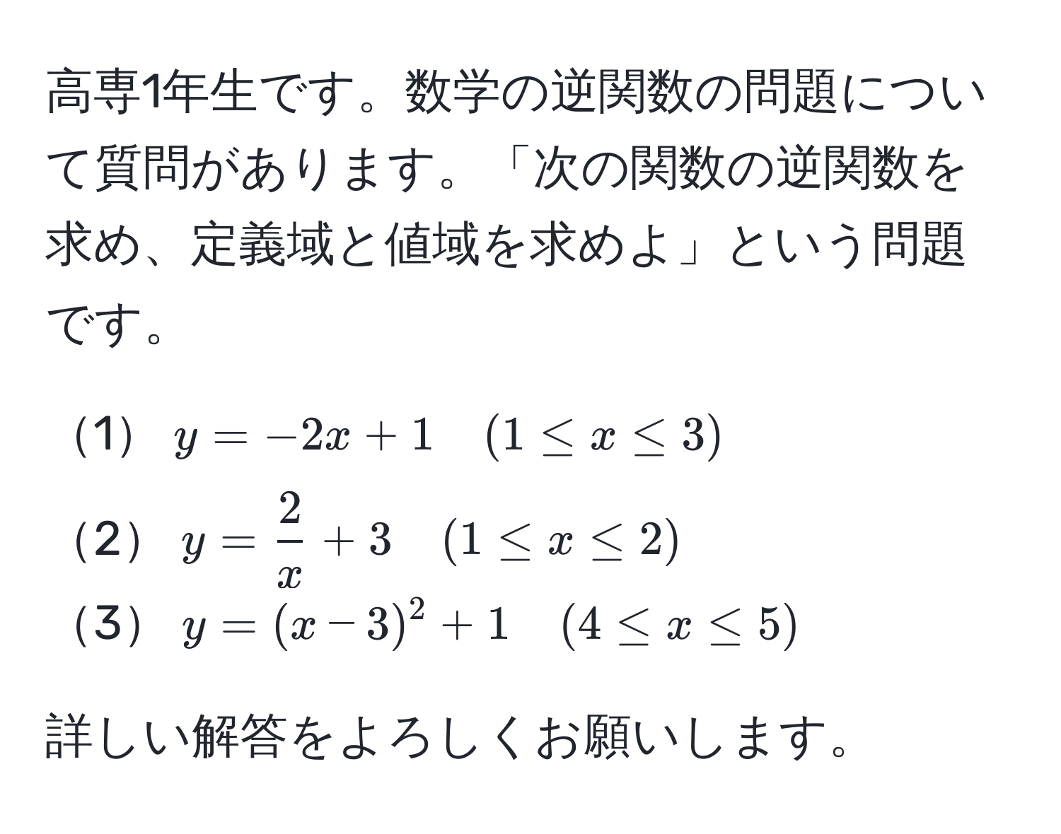 高専1年生です。数学の逆関数の問題について質問があります。「次の関数の逆関数を求め、定義域と値域を求めよ」という問題です。
  
1$y = -2x + 1 quad (1 ≤ x ≤ 3)$  
2$y =  2/x  + 3 quad (1 ≤ x ≤ 2)$  
3$y = (x - 3)^2 + 1 quad (4 ≤ x ≤ 5)$  

詳しい解答をよろしくお願いします。