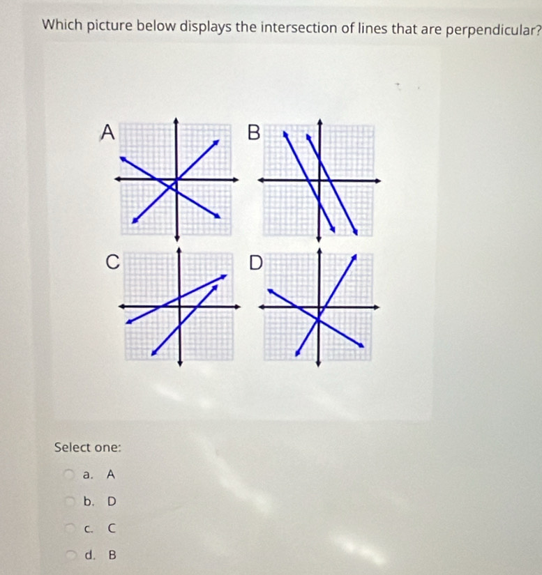 Which picture below displays the intersection of lines that are perpendicular?
B
C
D
Select one:
a. A
b. D
c. C
d. B